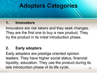 Adopters Categories
1. Innovators
Innovators are risk takers and they seek changes.
They are the first one to buy a new product. They
try the product in its initial introduction phase.
2. Early adopters
Early adopters are prestige oriented opinion
leaders. They have higher social status, financial
liquidity, education. They use the product during its
late introduction phase of its life cycle. 27
 