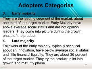 Adopters Categories
3. Early majority
They are the leading segment of the market, about
one third of the target market. Early Majority have
above average social status and are not opinion
leaders. They come into picture during the growth
phase of the product.
4. Late majority
Followers of the early majority, typically sceptical
about an innovation, have below average social status
and little financial liquidity. They are about 36 percent
of the target market. They try the product in its late
growth and maturity phase. 28
 