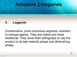 Adopters Categories
5. Laggards
Conservative, price conscious segment, aversion
to change-agents. They are oldest and most
traditional. They show their willingness to use the
product in its late maturity phase and diminishing
phase.
29
 