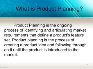 What is Product Planning?
Product Planning is the ongoing
process of identifying and articulating market
requirements that define a product's feature
set. Product planning is the process of
creating a product idea and following through
on it until the product is introduced to the
market.
3
 