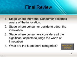 Final Review
1. Stage where individual Consumer becomes
aware of the innovation.
2. Stage where consumer decide to adopt the
innovation
3. Stage where consumers considers all the
significant aspects to judge the worth of
innovation
4. What are the 5 adopters categories?
34
Click me for
answers
 