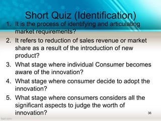 Short Quiz (Identification)
1. It is the process of identifying and articulating
market requirements?
2. It refers to reduction of sales revenue or market
share as a result of the introduction of new
product?
3. What stage where individual Consumer becomes
aware of the innovation?
4. What stage where consumer decide to adopt the
innovation?
5. What stage where consumers considers all the
significant aspects to judge the worth of
innovation? 36
 