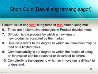 Panuto: Isulat ang false kung tama at true naman kung mali.
6. There are 4 alternative strategies in Product development.
7. Diffusion is the process by which a new idea or
new product is accepted by the market.
8. Divisibility refers to the degree to which an innovation may be
tried on a limited basis.
9. Communicability is the degree to which the results of using
an innovation can be observed or described to others.
10. Complexity is the degree to which an innovation is difficult to
understand.
37
Short Quiz (Bawal ang tamang sagot)
 