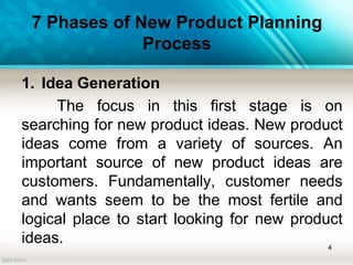 7 Phases of New Product Planning
Process
1. Idea Generation
The focus in this first stage is on
searching for new product ideas. New product
ideas come from a variety of sources. An
important source of new product ideas are
customers. Fundamentally, customer needs
and wants seem to be the most fertile and
logical place to start looking for new product
ideas. 4
 