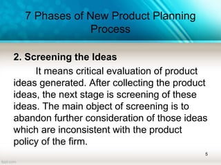 7 Phases of New Product Planning
Process
2. Screening the Ideas
It means critical evaluation of product
ideas generated. After collecting the product
ideas, the next stage is screening of these
ideas. The main object of screening is to
abandon further consideration of those ideas
which are inconsistent with the product
policy of the firm.
5
 