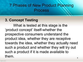 7 Phases of New Product Planning
Process
3. Concept Testing
What is tested at this stage is the
‘product concept’ itself-whether the
prospective consumers understand the
product idea, whether they are receptive
towards the idea, whether they actually need
such a product and whether they will try out
such a product if it is made available to
them. 6
 