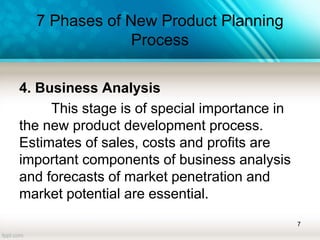 7 Phases of New Product Planning
Process
4. Business Analysis
This stage is of special importance in
the new product development process.
Estimates of sales, costs and profits are
important components of business analysis
and forecasts of market penetration and
market potential are essential.
7
 