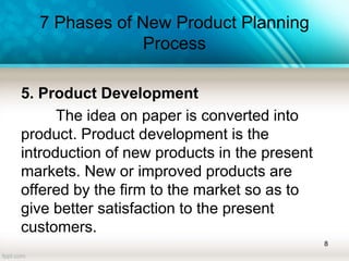 7 Phases of New Product Planning
Process
5. Product Development
The idea on paper is converted into
product. Product development is the
introduction of new products in the present
markets. New or improved products are
offered by the firm to the market so as to
give better satisfaction to the present
customers.
8
 
