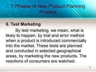 7 Phases of New Product Planning
Process
6. Test Marketing
By test marketing, we mean, what is
likely to happen, by trial and error method
when a product is introduced commercially
into the market. These tests are planned
and conducted in selected geographical
areas, by marketing the new products. The
reactions of consumers are watched.
9
 