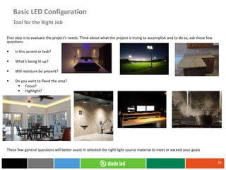 First step is to evaluate the project’s needs. Think about what the project is trying to accomplish and to do so, ask these few
questions.
 Is this accent or task?
 What’s being lit up?
 Will moisture be present?
 Do you want to flood the area?
 Focus?
 Highlight?
These few general questions will better assist in selected the right light source material to meet or exceed your goals
26
Tool for the Right Job
Basic LED Configuration
 