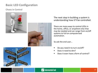 The next step in building a system is
understanding how it’ll be controlled.
There are many ways to control LEDs in
the home, office, or anywhere else that
may be needed and can range from on/off
systems to full on computerized
automation.
So ask the end user…
 Do you need it to turn on/off?
 Does it need to dim?
 Does it even have a form of control?
27
Chaos in Control
Basic LED Configuration
 