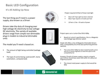 The last thing you’ll need is a power
supply, also known as a Driver.
Drivers take the duty of changing over
high voltage AC electricity to low voltage
DC electricity. The variety of available
drivers range from simple non-dimmable
plug-in models to industrial dimmable
units
The model you’ll need is based on:
 The amount of light being controlled (wattage
load)
 The type of control being used (on/off…home
automation…computerized)
28
It’s All Adding Up Now
Basic LED Configuration
Project required 10 feet of linear task light
 Blaze LED Tape Light has been selected
 Blaze Tape requires 2.9 watts per foot
 10 feet x 2.9w = 29 watts of power
Project specs out a Lutron Diva DVLV-600p
 Based on Lutron’s specifications, this is a Magnetic
Low Voltage type dimmer switch
Diode LED offers a line of Magnetic Dimmable Drivers
with a compatibility list of the best performing dimmer
switches
 The Lutron DVLV-600p has been tested by both Lutron
and our in house engineers to land the spot on the
compatibility list
Knowing 29 watts of power supply is require a properly
spec’d Driver should leave about 20% buffer for safety and
longevity purposes
 The closest sized power supply to that would be
60w
 