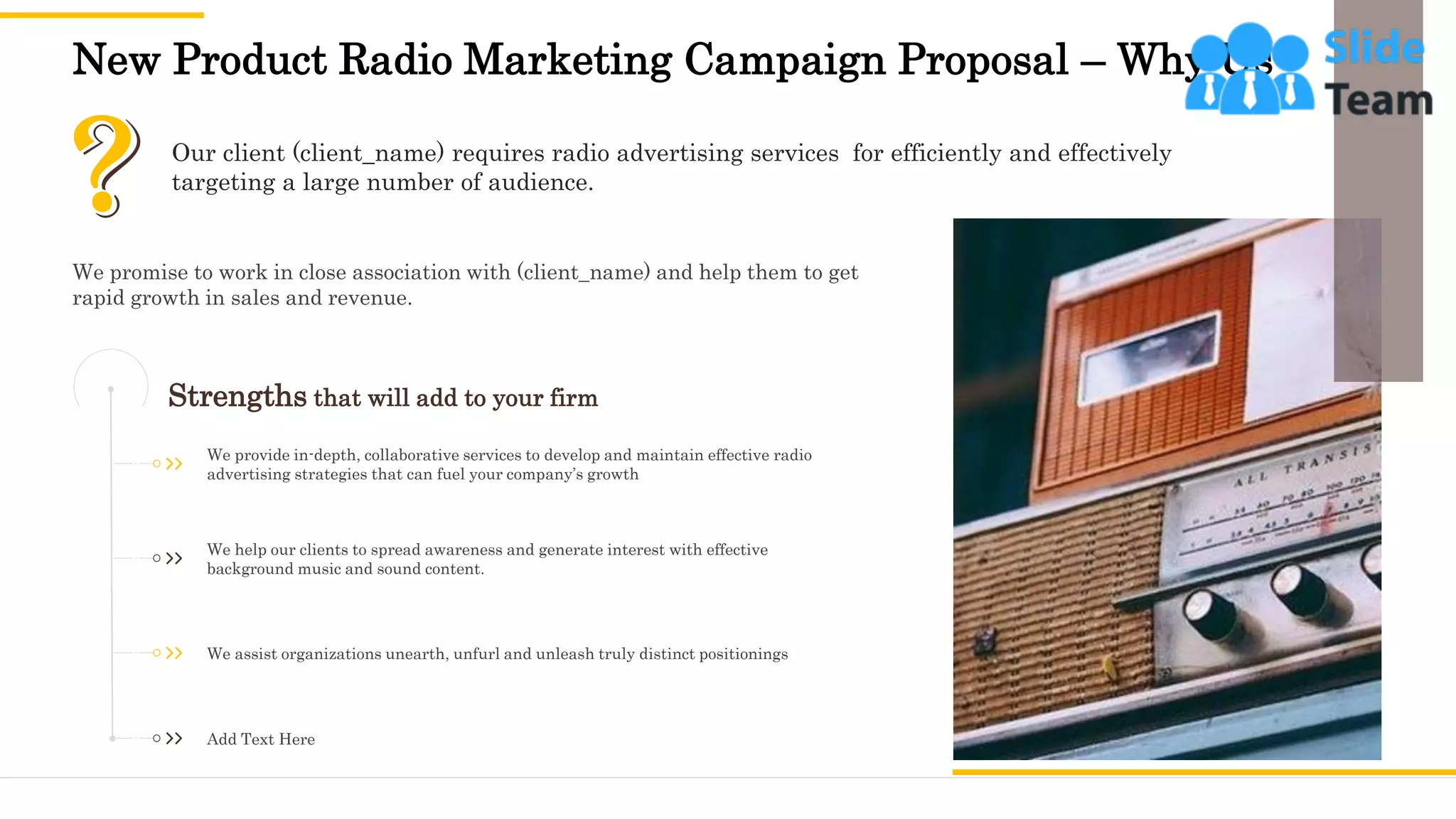 New Product Radio Marketing Campaign Proposal – Why Us
12
Our client (client_name) requires radio advertising services for efficiently and effectively
targeting a large number of audience.
Strengths that will add to your firm
We help our clients to spread awareness and generate interest with effective
background music and sound content.
We assist organizations unearth, unfurl and unleash truly distinct positionings
Add Text Here
We provide in-depth, collaborative services to develop and maintain effective radio
advertising strategies that can fuel your company’s growth
We promise to work in close association with (client_name) and help them to get
rapid growth in sales and revenue.
 