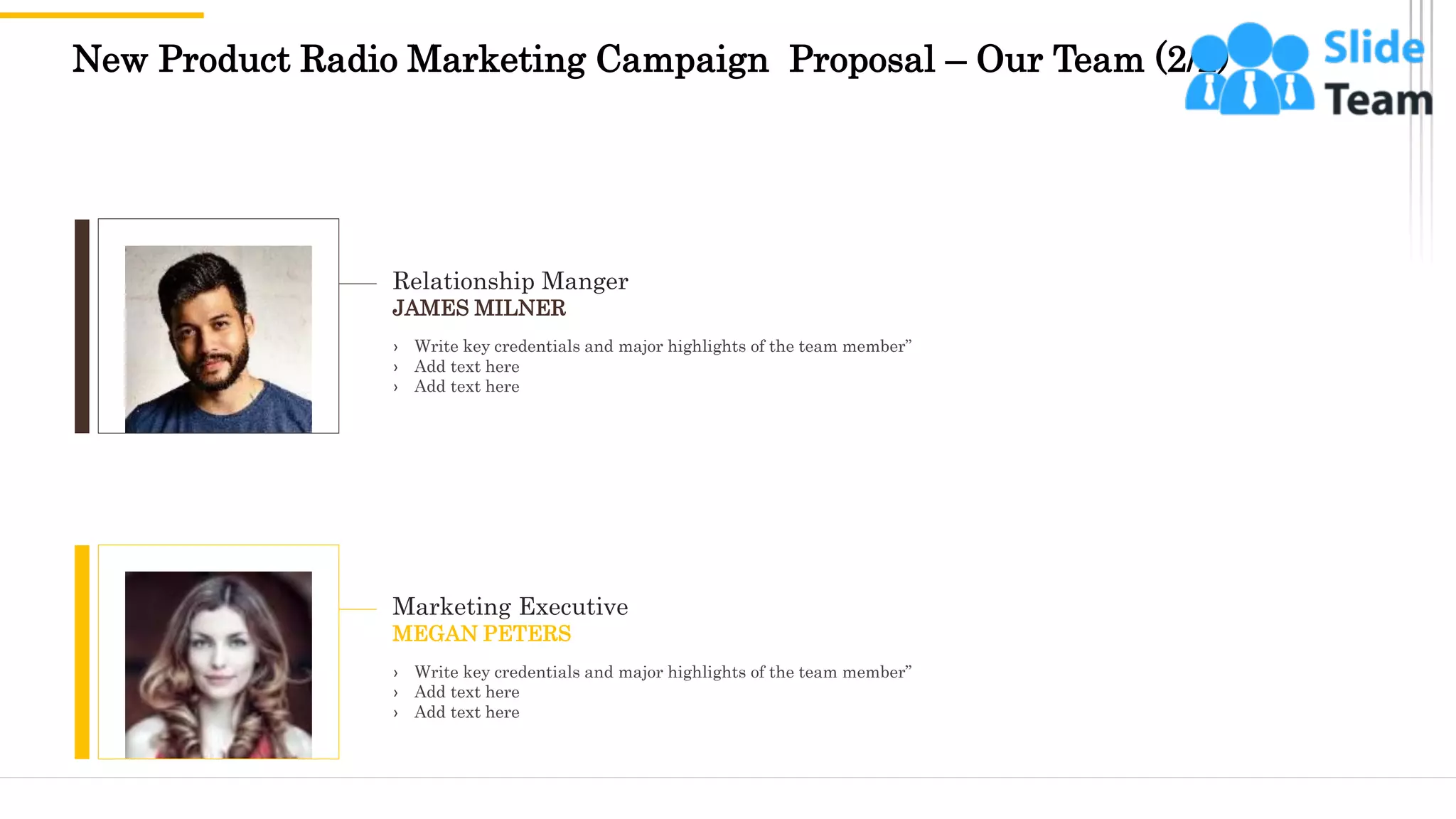 New Product Radio Marketing Campaign Proposal – Our Team (2/2)
16
Relationship Manger
JAMES MILNER
› Write key credentials and major highlights of the team member”
› Add text here
› Add text here
Marketing Executive
MEGAN PETERS
› Write key credentials and major highlights of the team member”
› Add text here
› Add text here
 