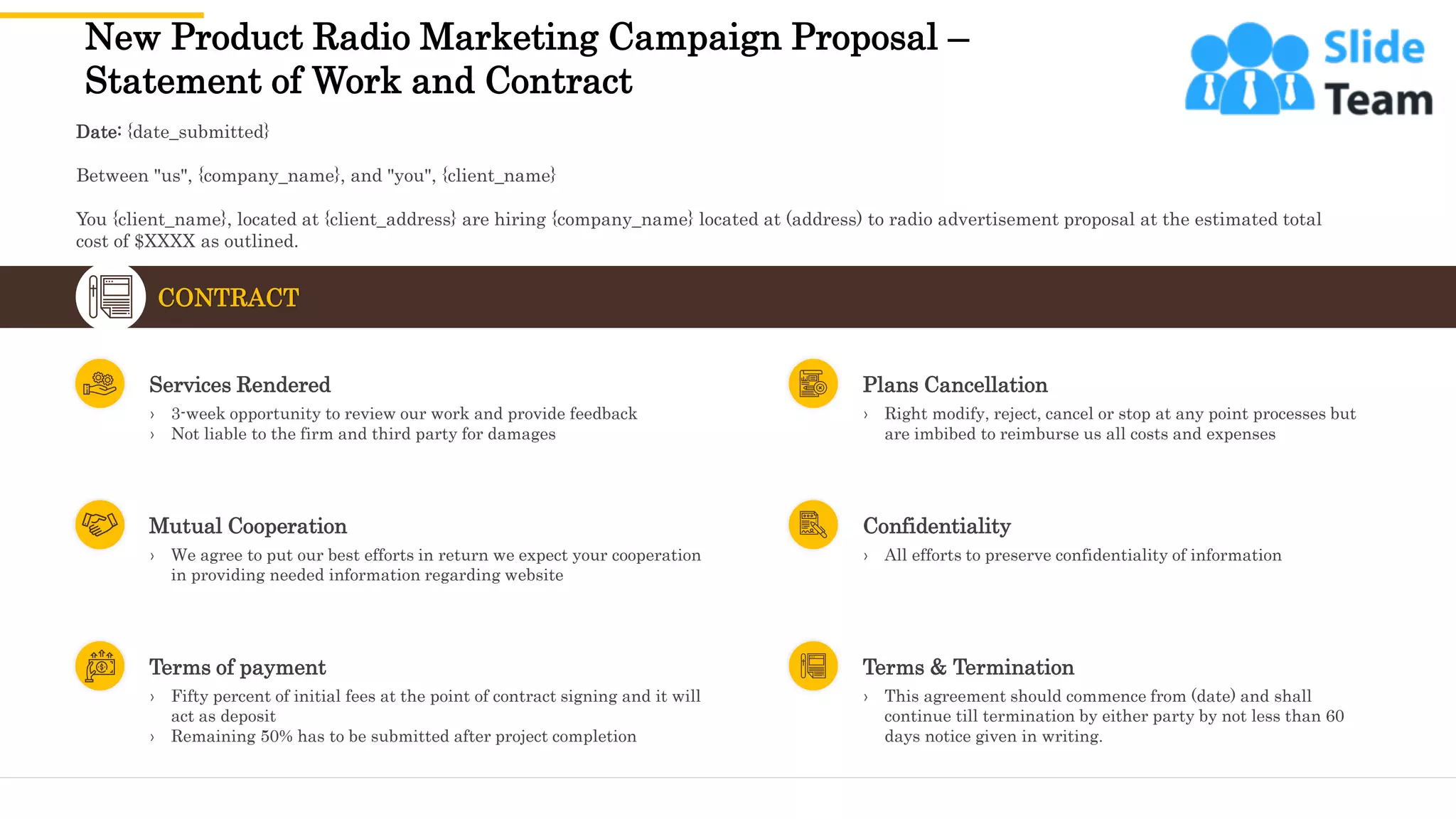 New Product Radio Marketing Campaign Proposal –
Statement of Work and Contract
22
CONTRACT
› 3-week opportunity to review our work and provide feedback
› Not liable to the firm and third party for damages
Services Rendered
› We agree to put our best efforts in return we expect your cooperation
in providing needed information regarding website
Mutual Cooperation
› Fifty percent of initial fees at the point of contract signing and it will
act as deposit
› Remaining 50% has to be submitted after project completion
Terms of payment
› Right modify, reject, cancel or stop at any point processes but
are imbibed to reimburse us all costs and expenses
Plans Cancellation
› All efforts to preserve confidentiality of information
Confidentiality
› This agreement should commence from (date) and shall
continue till termination by either party by not less than 60
days notice given in writing.
Terms & Termination
Date: {date_submitted}
Between "us", {company_name}, and "you", {client_name}
You {client_name}, located at {client_address} are hiring {company_name} located at (address) to radio advertisement proposal at the estimated total
cost of $XXXX as outlined.
This slide is 100% editable. Adapt it to your needs and capture your audience's attention.
 