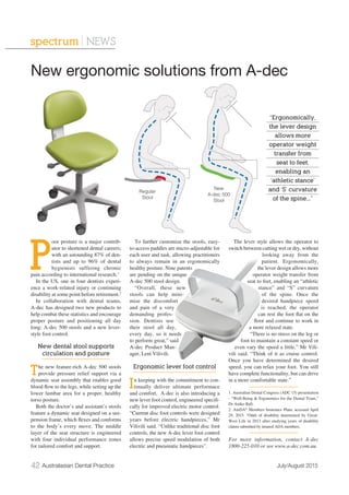42 Australasian Dental Practice July/August 2015
spectrum | NEWS
P
oor posture is a major contrib-
utor to shortened dental careers;
with an astounding 87% of den-
tists and up to 96% of dental
hygienists suffering chronic
pain according to international research.1
In the US, one in four dentists experi-
ence a work-related injury or continuing
disability at some point before retirement.2
In collaboration with dental teams,
A-dec has designed two new products to
help combat these statistics and encourage
proper posture and positioning all day
long: A-dec 500 stools and a new lever-
style foot control.
New dental stool supports
circulation and posture
The new feature-rich A-dec 500 stools
provide pressure relief support via a
dynamic seat assembly that enables good
blood ﬂow to the legs, while setting up the
lower lumbar area for a proper, healthy
torso posture.
Both the doctor’s and assistant’s stools
feature a dynamic seat designed on a sus-
pension frame, which ﬂexes and conforms
to the body’s every move. The middle
layer of the seat structure is engineered
with four individual performance zones
for tailored comfort and support.
To further customize the stools, easy-
to-access paddles are micro-adjustable for
each user and task, allowing practitioners
to always remain in an ergonomically
healthy posture. Nine patents
are pending on the unique
A-dec 500 stool design.
“Overall, these new
stools can help mini-
mise the discomfort
and pain of a very
demanding profes-
sion. Dentists use
their stool all day,
every day, so it needs
to perform great,” said
A-dec Product Man-
ager, Leni Vilivili.
Ergonomic lever foot control
In keeping with the commitment to con-
tinually deliver ultimate performace
and comfort, A-dec is also introducing a
new lever foot control, engineered speciﬁ-
cally for improved electric motor control.
“Current disc foot controls were designed
years before electric handpieces,” Mr
Vilivili said. “Unlike traditional disc foot
controls, the new A-dec lever foot control
allows precise speed modulation of both
electric and pneumatic handpieces”.
The lever style allows the operator to
switch between cutting wet or dry, without
looking away from the
patient. Ergonomically,
the lever design allows more
operator weight transfer from
seat to feet, enabling an “athletic
stance” and “S” curvature
of the spine. Once the
desired handpiece speed
is reached, the operator
can rest the foot ﬂat on the
ﬂoor and continue to work in
a more relaxed state.
“There is no stress on the leg or
foot to maintain a constant speed or
even vary the speed a little,” Mr Vili-
vili said. “Think of it as cruise control.
Once you have determined the desired
speed, you can relax your foot. You still
have complete functionality, but can drive
in a more comfortable state.”
1. Australian Dental Congress (ADC 15) presentation
- “Well-Being & Ergonomics for the Dental Team,”
Dr Aniko Ball.
2. AmDA®
Members Insurance Plans, accessed April
29, 2015. “Odds of disability determined by Great-
West Life in 2013 after studying years of disability
claims submitted by insured ADA members.
For more information, contact A-dec
1800-225-010 or see www.a-dec.com.au.
New ergonomic solutions from A-dec
“Ergonomically,
the lever design
allows more
operator weight
transfer from
seat to feet,
enabling an
‘athletic stance’
and ‘S’ curvature
of the spine...”
New
A-dec 500
Stool
Regular
Stool
 
