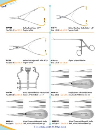 w
Ne

ts
duc
Pro

G17-129

Mathieu Needle Holder 5 1/2”
Price: $159.41 Sale: $127.53 Tungsten Carbide

G17-90

G17-91

G19-598

Mathieu Olsen-Hegar Needle Holder 5 1/2”
Price: $139.03 Sale: $111.22 Tungsten Carbide

Mathieu Olsen-Hegar Needle Holder 6 3/4”
Price: $150.49 Sale: $120.39 Tungsten Carbide

Price: $210.00 Sale: $145.00

Alligator Forceps With Ratchet

Patent Pending

Patent Pending

Patent Pending

Patent Pending

Patent Pending

G13-197

Balfour Abdominal Retractor with Ratchet Bar,
Price: $495.00 Sale: $395.00 Spread 5.25” Center Blade 1.65 x 2”

GD50-501

Price: $89.70

Patent Pending

Winged Elevators with Removable Handle
Sale: $71.76 2mm, Includes 4 Additional 2mm Tips

Patent Pending

Patent Pending

Patent Pending

Patent Pending

Patent Pending

Patent Pending

Patent Pending

Patent Pending

Patent Pending

GD50-502

Price: $89.70

Patent Pending

Patent Pending

Winged Elevators with Removable Handle
Sale: $71.76 3mm, Includes 4 Additional 3mm Tips

GD50-503

Price: $89.70

Patent Pending

Winged Elevators with Removable Handle
Sale: $71.76 4mm, Includes 4 Additional 4mm Tips

© www.GerMedUSA.com 2005-2011. All Rights Reserved.

 
