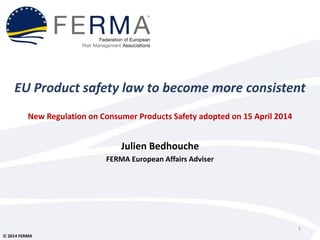  2014 FERMA
EU Product safety law to become more consistent
New Regulation on Consumer Products Safety adopted on 15 April 2014
Julien Bedhouche
FERMA European Affairs Adviser
1
 