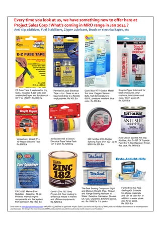 Every time you look at us, we have something new to offer here at 
Project Sales Corp ! What’s coming in MRO range in Jan 2014 ? 
Anti‐slip additives, Fuel Stabilizers, Zipper Lubricant, Brush on electrical tapes, etc

EZ Fuse Tape It seals wet or dry
leaks, insulates 8,000 volts (per
unstretched layer and functions at 60° F to +500°F. Rs.900 Ea

Permatex Liquid Electrical
Tape - 4 oz. Goes on as a
liquid and dries to a flexible
vinyl polymer. Rs.900 Ea

Versachem WrapIt 1" x
10' Repair Silicone Tape
Rs.900 Ea

3M Scotch #35 5 colours
Electrical Tape Value Pack
1/2" X 240' Rs.1250 Ea

CRC 6162 Marine Fuel
Stabilizer - Gasoline, 16 oz;
Protects internal engine
components and fuel system
from corrosion. Rs.1499 Ea

David's Zinc 182 Grey
Primer Anti Rust coating to
all ferrous metals in marine
and offshore equipments.
Rs.1250 Ea

Gunk Blue RTV Gasket Maker
3oz tube. Oxygen SensorSafe, high temperature to
600⁰F, pressure resistant, blue
color. Rs.350 Ea

Snap & Zipper Lubricant for
boat enclosures, vinyl
cushions, boat covers and
more. Won't wash off.
Rs.1250 Ea

Rust-Oleum 207009 Anti Slip
3M Temflex 2155 Rubber
Additive, Add To QT Of Topside
Splicing Tape 3/4in x22’, up to
Paint For A Slip-Resistant Finish.
600V Rs.350 Ea
4oz pack. Rs.1499 Ea

Tite-Seal Sealing Compound Light
and Medium Weight. Pipe, Thread
and Flange Sealing resistant to
Water, Gasoline, Kerosene, Grease,
Oil, Gas, Glycerine, Ethylene Glycol,
etc. Rs.1999 Ea 1 lb packs

Fermit First-Aid Pipe
Sealing Kit. Suitable
for all pipe materials
and can be used for, in
addition to water pipes,
also for oil pipes.
Rs.5900 Ea

Send orders to sales@projectsalescorp.com VAT 5% or 14.5% extra as applicable. Project Sales Corp stocks over 650 skus of  MRO products in India in its warehouse at Visakhapatnam 
and Kakinada.  We bring in the most innovative MRO products from around the world every month. Search us on Facebook !

 
