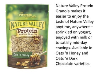 Nature Valley Protein
Granola makes it
easier to enjoy the
taste of Nature Valley
anytime, anywhere –
sprinkled on yogurt,
enjoyed with milk or
to satisfy mid-day
cravings. Available in
Oats ‘n Honey and
Oats ‘n Dark
Chocolate varieties.
 