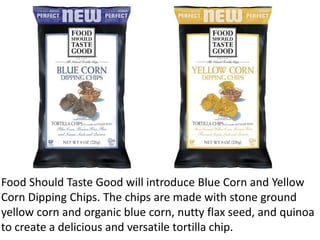 Food Should Taste Good will introduce Blue Corn and Yellow
Corn Dipping Chips. The chips are made with stone ground
yellow...