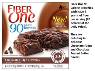 Fiber One 90 Calorie Brownies each have 5 grams of fiber per serving (20 percent of the Daily Value).  They are debuting in delicious Chocolate Fudge and Chocolate Peanut Butter flavors.   