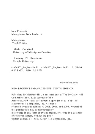 New Products
Management New Products
Management
Tenth Edition
Merle Crawford
University of Michigan—Emeritus
Anthony Di Benedetto
Temple University
cra04802_fm_i-xvi.indd icra04802_fm_i-xvi.indd i 01/11/10
6:15 PM01/11/10 6:15 PM
www.mhhe.com
NEW PRODUCTS MANAGEMENT, TENTH EDITION
Published by McGraw-Hill, a business unit of The McGraw-Hill
Companies, Inc., 1221 Avenue of the
Americas, New York, NY 10020. Copyright © 2011 by The
McGraw-Hill Companies, Inc. All rights
reserved. Previous editions © 2008, 2006, and 2003. No part of
this publication may be reproduced or
distributed in any form or by any means, or stored in a database
or retrieval system, without the prior
written consent of The McGraw-Hill Companies, Inc.,
 