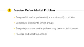◉ Everyone list market problem(s) (or unmet needs) on stickies
◉ Consolidate stickies into similar groups
◉ Everyone puts a dot on the problem they deem most important
◉ Prioritize and select top need(s)
! Exercise: Define Market Problem
 