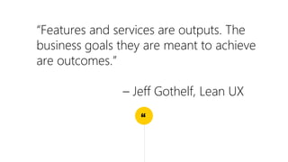 “
“Features and services are outputs. The
business goals they are meant to achieve
are outcomes.”
– Jeff Gothelf, Lean UX
 