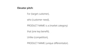 Elevator pitch:
For (target customer),
who (customer need),
PRODUCT NAME is a (market category)
that (one key benefit).
Unlike (competition),
PRODUCT NAME (unique differentiator).
 