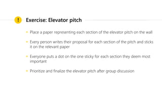 ◉ Place a paper representing each section of the elevator pitch on the wall
◉ Every person writes their proposal for each section of the pitch and sticks
it on the relevant paper
◉ Everyone puts a dot on the one sticky for each section they deem most
important
◉ Prioritize and finalize the elevator pitch after group discussion
! Exercise: Elevator pitch
 