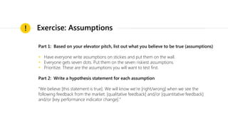 Part 1: Based on your elevator pitch, list out what you believe to be true (assumptions)
◉ Have everyone write assumptions on stickies and put them on the wall.
◉ Everyone gets seven dots. Put them on the seven riskiest assumptions.
◉ Prioritize. These are the assumptions you will want to test first.
Part 2: Write a hypothesis statement for each assumption
“We believe [this statement is true]. We will know we’re [right/wrong] when we see the
following feedback from the market: [qualitative feedback] and/or [quantitative feedback]
and/or [key performance indicator change].”
! Exercise: Assumptions
 