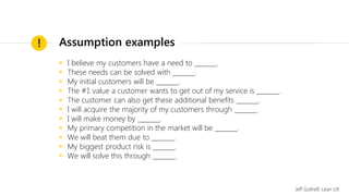 ◉ I believe my customers have a need to _______.
◉ These needs can be solved with _______.
◉ My initial customers will be _______.
◉ The #1 value a customer wants to get out of my service is _______.
◉ The customer can also get these additional benefits _______.
◉ I will acquire the majority of my customers through _______.
◉ I will make money by _______.
◉ My primary competition in the market will be _______.
◉ We will beat them due to _______.
◉ My biggest product risk is _______.
◉ We will solve this through _______.
!
Jeff Gothelf, Lean UX
Assumption examples
 