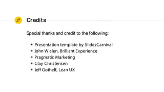 Credits
Special thanks and credit to the following:
◉ Presentation template by SlidesCarnival
◉ John W alen, Brilliant Experience
◉ Pragmatic Marketing
◉ Clay Christensen
◉ Jeff Gothelf, Lean UX
 