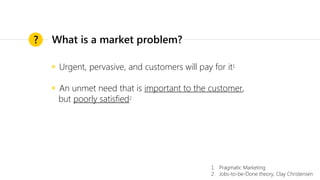 ◉ Urgent, pervasive, and customers will pay for it1
◉ An unmet need that is important to the customer,
but poorly satisfied2
?
1. Pragmatic Marketing
2. Jobs-to-be-Done theory, Clay Christensen
What is a market problem?
 