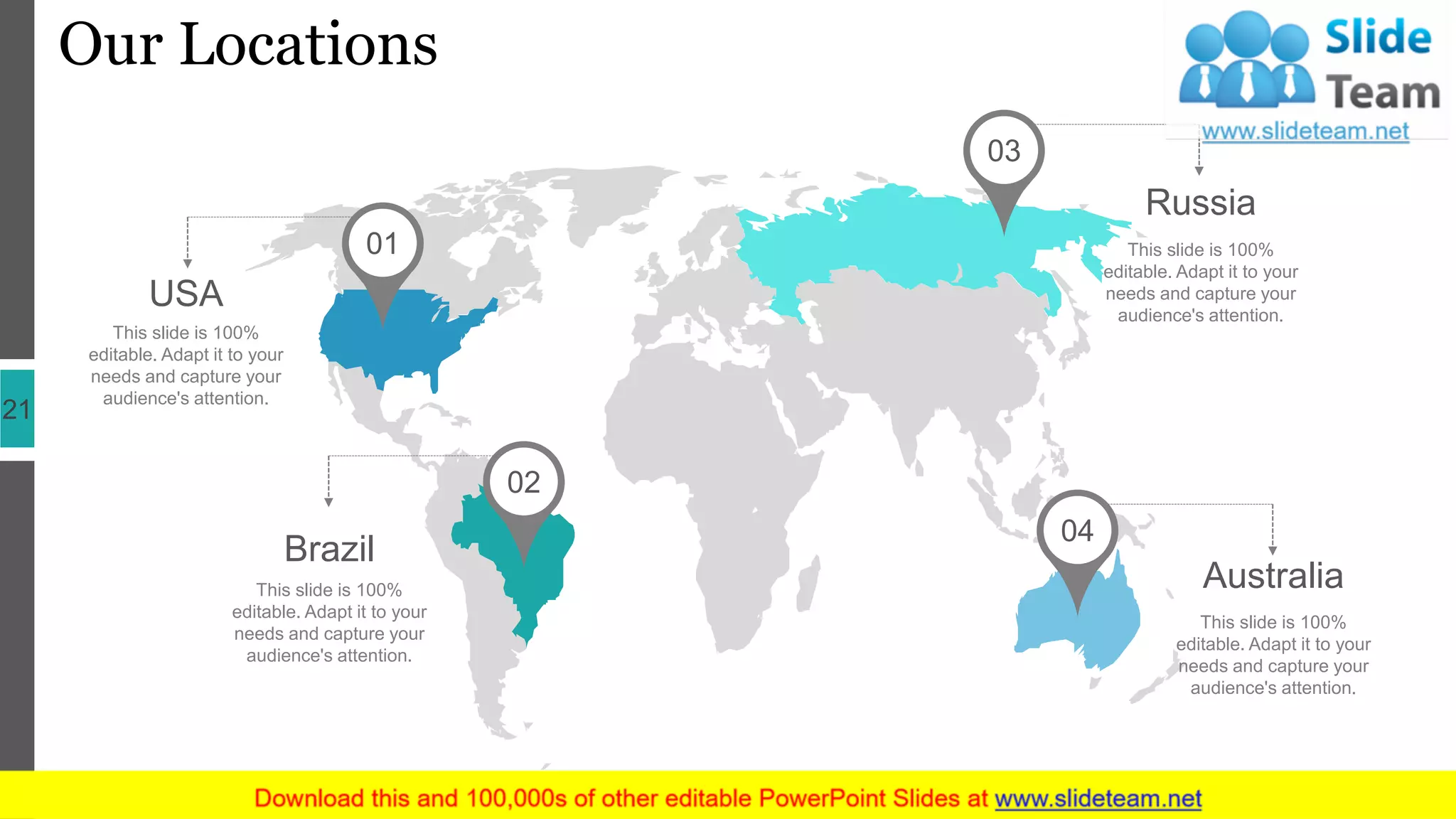 Our Locations
21
USA
This slide is 100%
editable. Adapt it to your
needs and capture your
audience's attention.
Brazil
This slide is 100%
editable. Adapt it to your
needs and capture your
audience's attention.
Australia
This slide is 100%
editable. Adapt it to your
needs and capture your
audience's attention.
Russia
This slide is 100%
editable. Adapt it to your
needs and capture your
audience's attention.
01
02
03
04
 