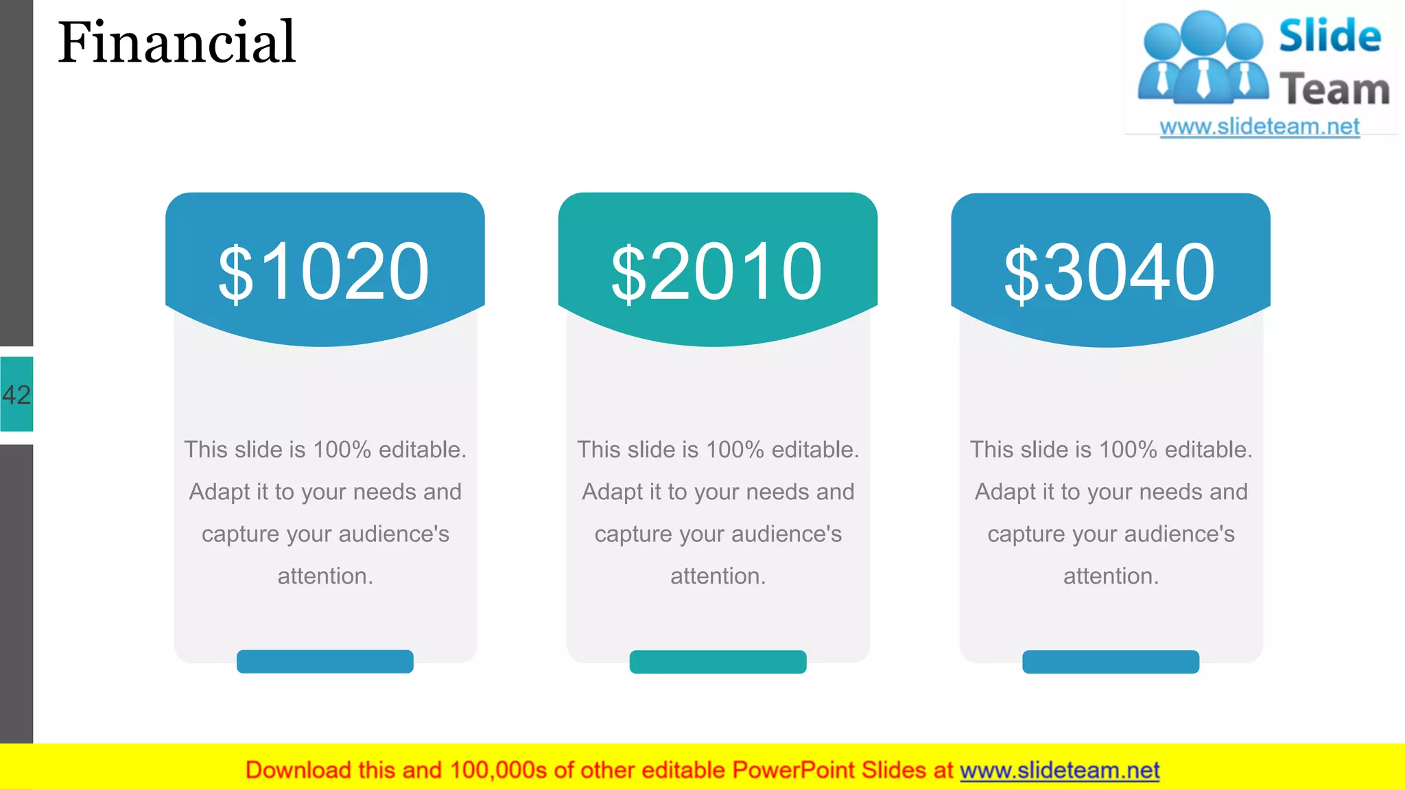 Financial
42
This slide is 100% editable.
Adapt it to your needs and
capture your audience's
attention.
$2010
This slide is 100% editable.
Adapt it to your needs and
capture your audience's
attention.
$1020
This slide is 100% editable.
Adapt it to your needs and
capture your audience's
attention.
$3040
 