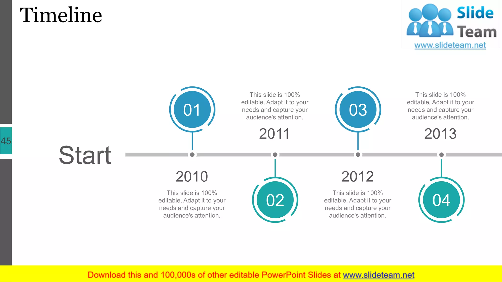 Timeline
45
Start
2010
01
This slide is 100%
editable. Adapt it to your
needs and capture your
audience's attention.
2011
02
This slide is 100%
editable. Adapt it to your
needs and capture your
audience's attention.
2013
04
This slide is 100%
editable. Adapt it to your
needs and capture your
audience's attention.
2012
03
This slide is 100%
editable. Adapt it to your
needs and capture your
audience's attention.
 