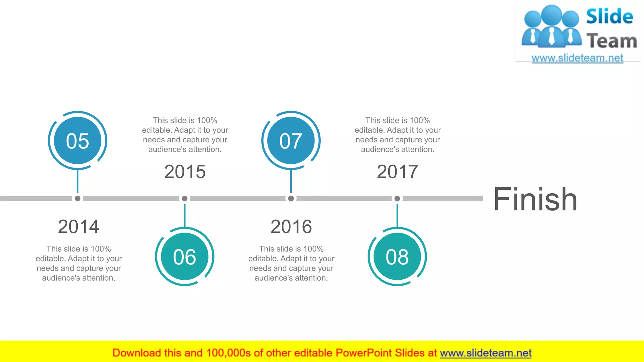 Finish
2017
08
This slide is 100%
editable. Adapt it to your
needs and capture your
audience's attention.
2016
07
This slide is 100%
editable. Adapt it to your
needs and capture your
audience's attention.
2014
05
This slide is 100%
editable. Adapt it to your
needs and capture your
audience's attention.
2015
06
This slide is 100%
editable. Adapt it to your
needs and capture your
audience's attention.
 