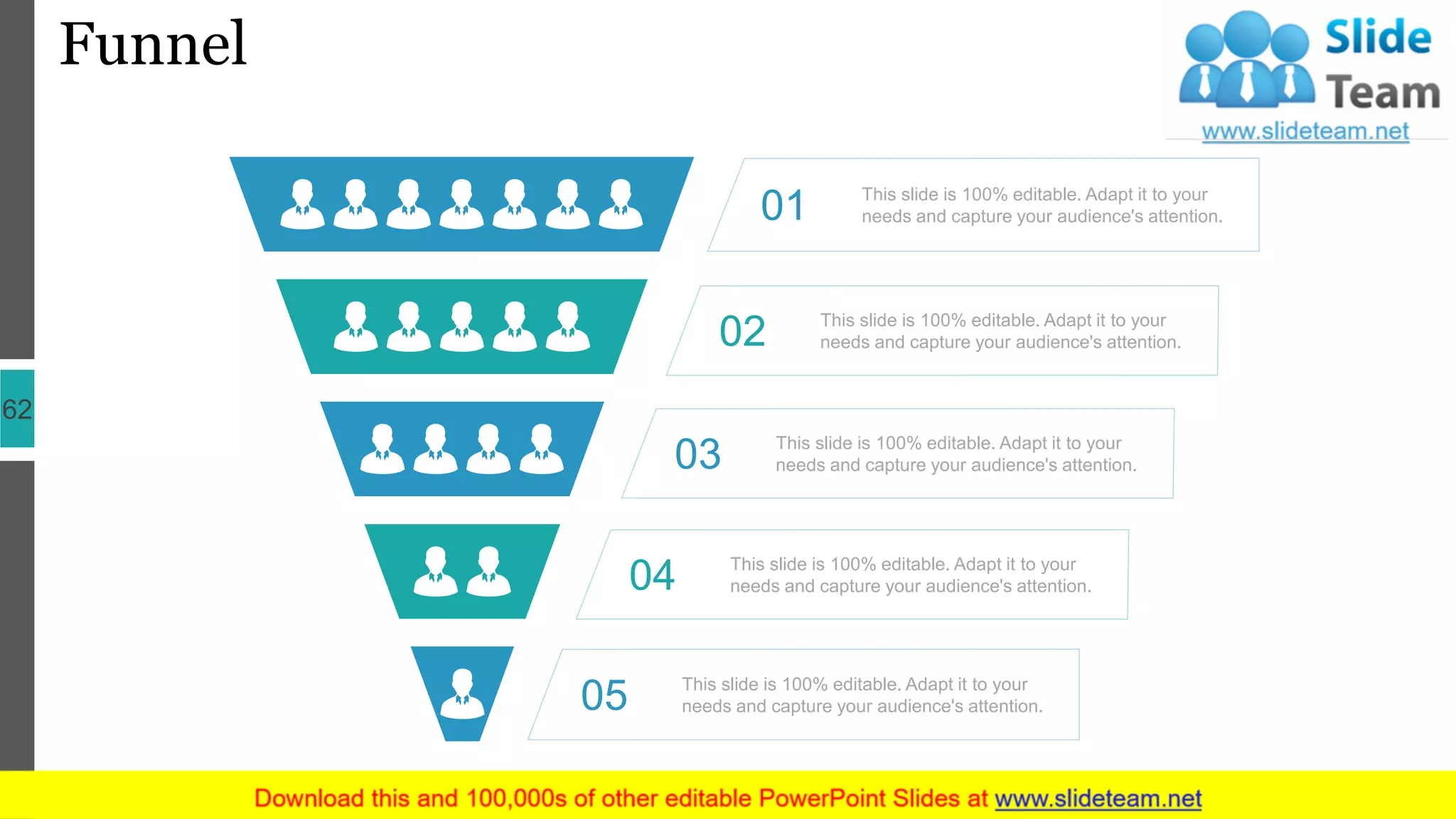 Funnel
62
This slide is 100% editable. Adapt it to your
needs and capture your audience's attention.01
This slide is 100% editable. Adapt it to your
needs and capture your audience's attention.02
This slide is 100% editable. Adapt it to your
needs and capture your audience's attention.03
This slide is 100% editable. Adapt it to your
needs and capture your audience's attention.04
This slide is 100% editable. Adapt it to your
needs and capture your audience's attention.05
 