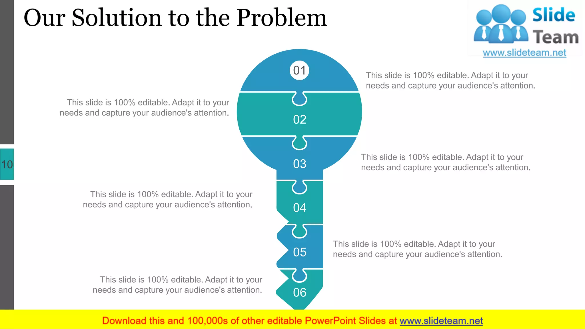 Our Solution to the Problem
10
01
02
03
04
05
06
This slide is 100% editable. Adapt it to your
needs and capture your audience's attention.
This slide is 100% editable. Adapt it to your
needs and capture your audience's attention.
This slide is 100% editable. Adapt it to your
needs and capture your audience's attention.
This slide is 100% editable. Adapt it to your
needs and capture your audience's attention.
This slide is 100% editable. Adapt it to your
needs and capture your audience's attention.
This slide is 100% editable. Adapt it to your
needs and capture your audience's attention.
 