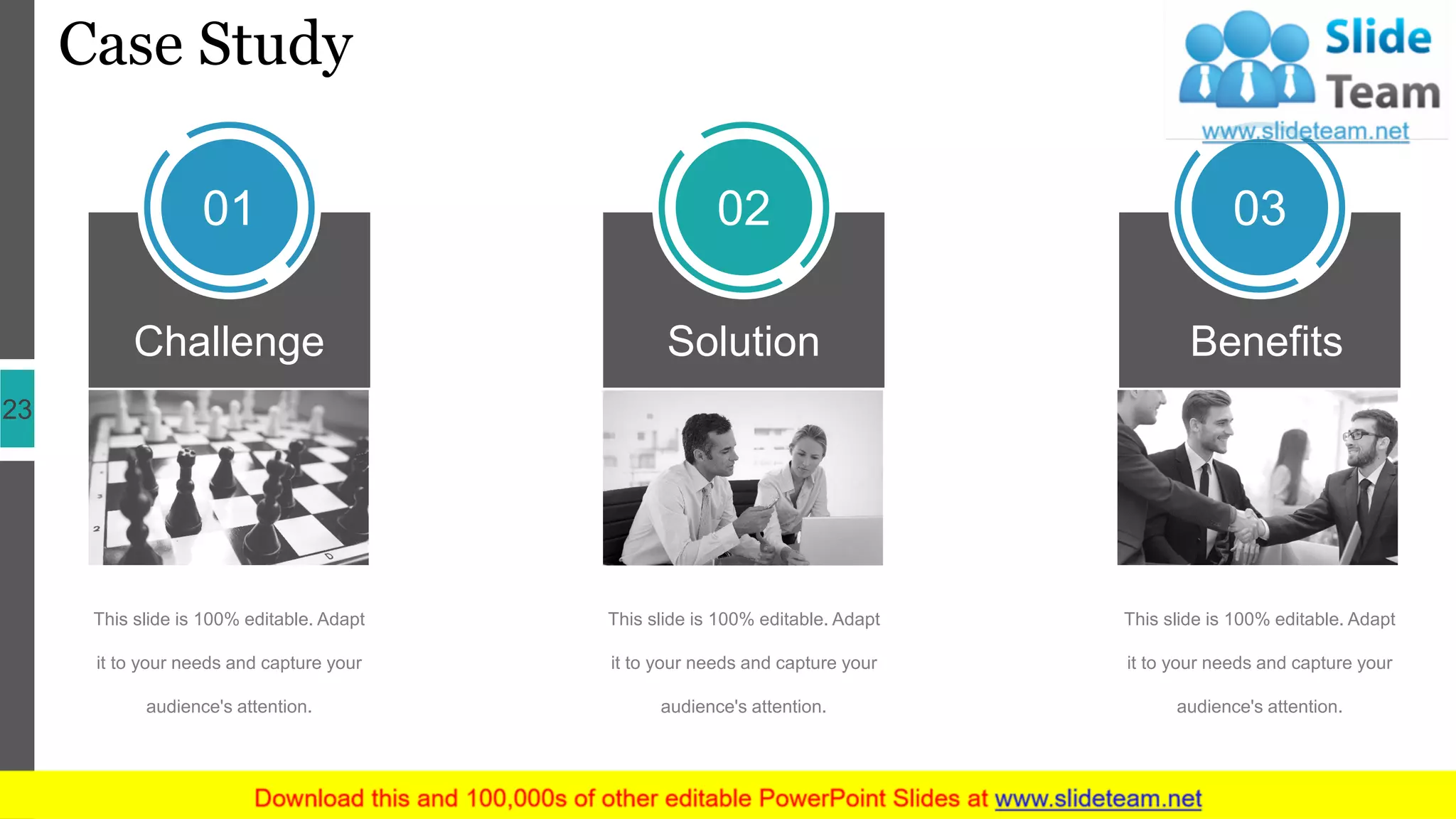 Case Study
23
Benefits
03
Challenge
01
Solution
02
This slide is 100% editable. Adapt
it to your needs and capture your
audience's attention.
This slide is 100% editable. Adapt
it to your needs and capture your
audience's attention.
This slide is 100% editable. Adapt
it to your needs and capture your
audience's attention.
 