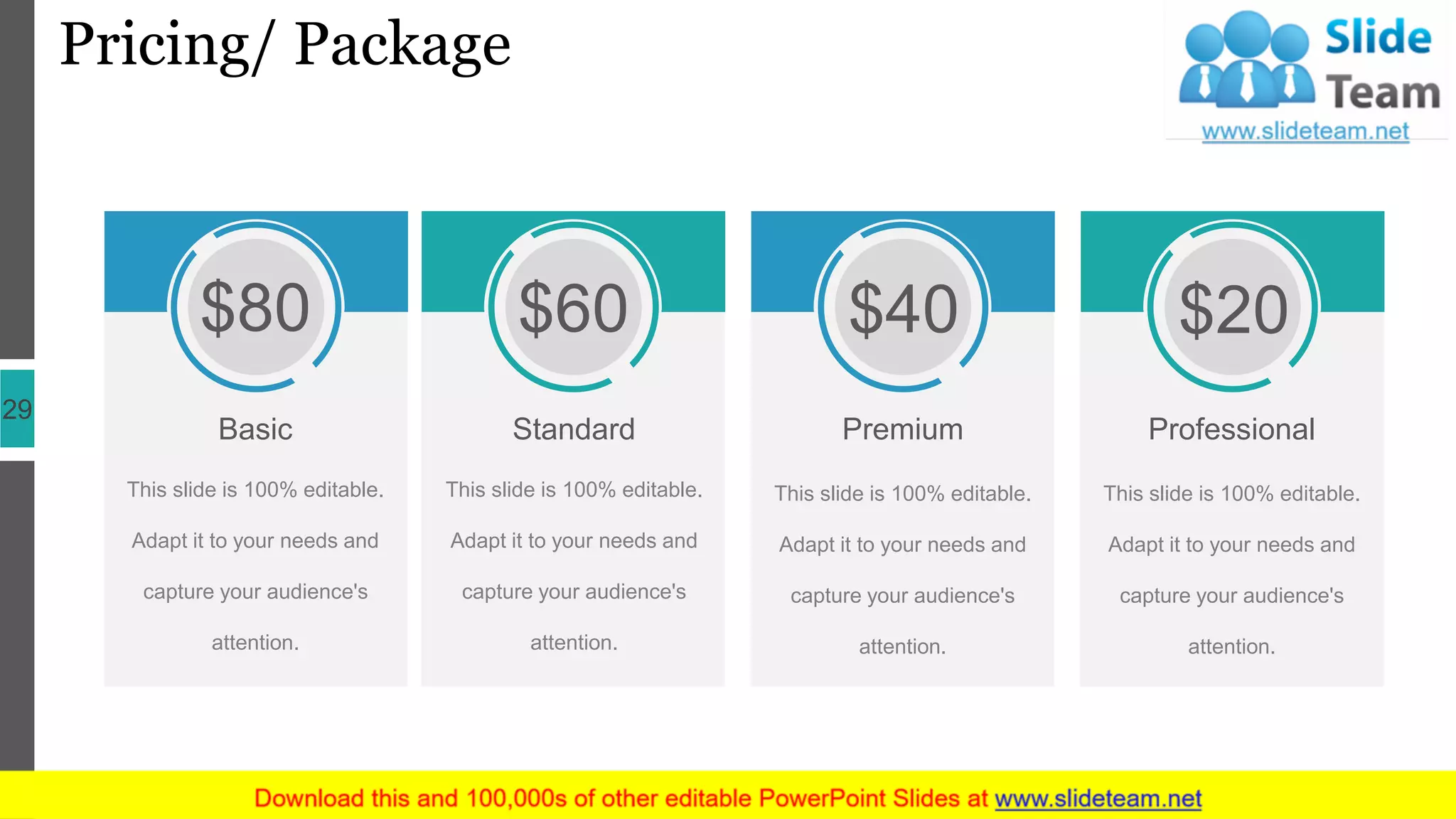 Pricing/ Package
29
This slide is 100% editable.
Adapt it to your needs and
capture your audience's
attention.
$80
Basic
This slide is 100% editable.
Adapt it to your needs and
capture your audience's
attention.
$60
Standard
This slide is 100% editable.
Adapt it to your needs and
capture your audience's
attention.
$40
Premium
This slide is 100% editable.
Adapt it to your needs and
capture your audience's
attention.
$20
Professional
 