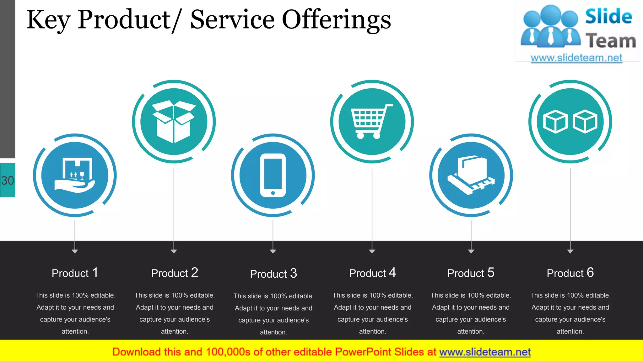 Key Product/ Service Offerings
30
This slide is 100% editable.
Adapt it to your needs and
capture your audience's
attention.
Product 1
This slide is 100% editable.
Adapt it to your needs and
capture your audience's
attention.
Product 2
This slide is 100% editable.
Adapt it to your needs and
capture your audience's
attention.
Product 3
This slide is 100% editable.
Adapt it to your needs and
capture your audience's
attention.
Product 6
This slide is 100% editable.
Adapt it to your needs and
capture your audience's
attention.
Product 5
This slide is 100% editable.
Adapt it to your needs and
capture your audience's
attention.
Product 4
 