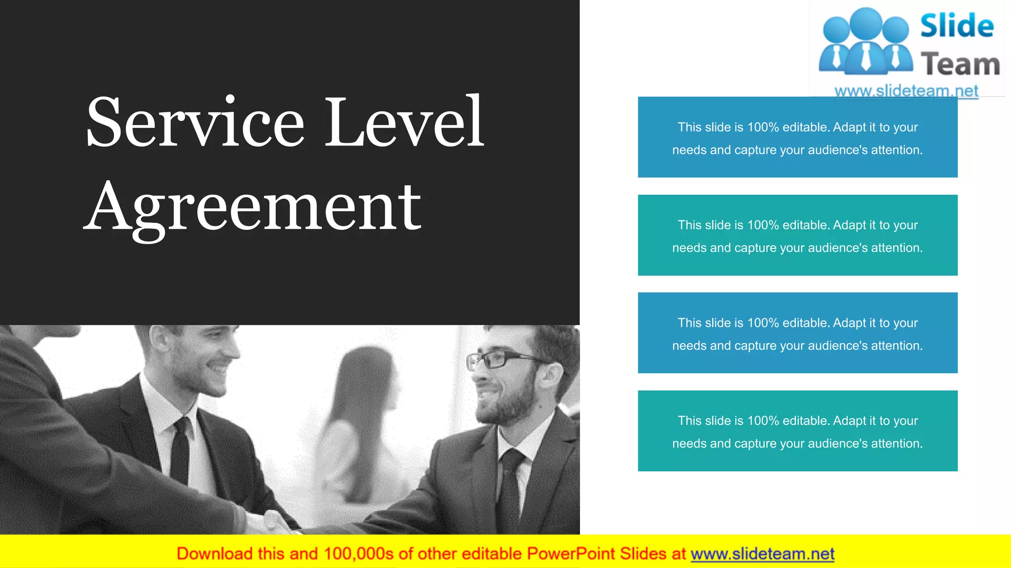Service Level
Agreement This slide is 100% editable. Adapt it to your
needs and capture your audience's attention.
This slide is 100% editable. Adapt it to your
needs and capture your audience's attention.
This slide is 100% editable. Adapt it to your
needs and capture your audience's attention.
This slide is 100% editable. Adapt it to your
needs and capture your audience's attention.
 
