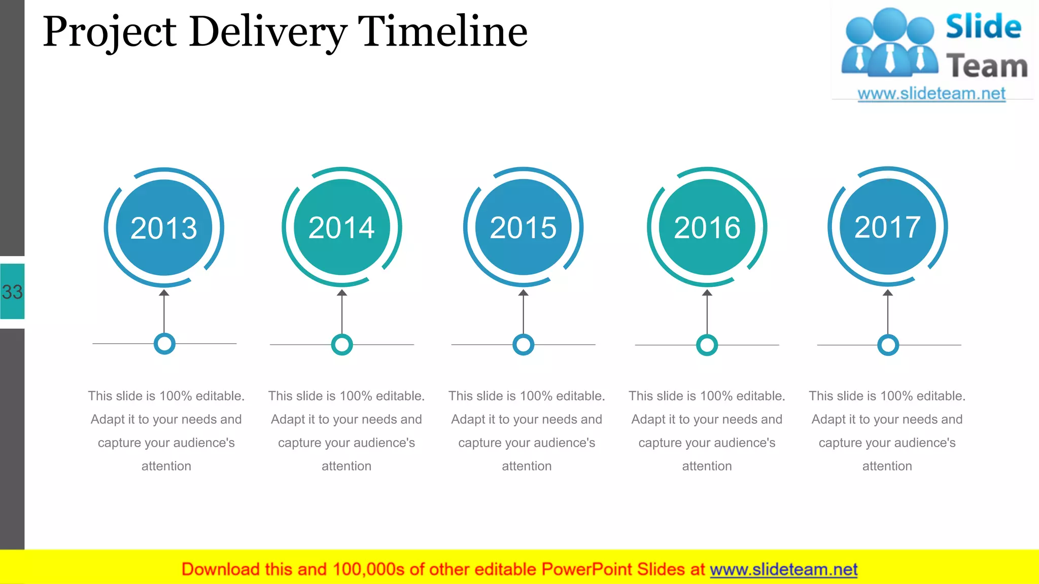Project Delivery Timeline
33
This slide is 100% editable.
Adapt it to your needs and
capture your audience's
attention
This slide is 100% editable.
Adapt it to your needs and
capture your audience's
attention
This slide is 100% editable.
Adapt it to your needs and
capture your audience's
attention
This slide is 100% editable.
Adapt it to your needs and
capture your audience's
attention
This slide is 100% editable.
Adapt it to your needs and
capture your audience's
attention
2013 2014 2015 2016 2017
 