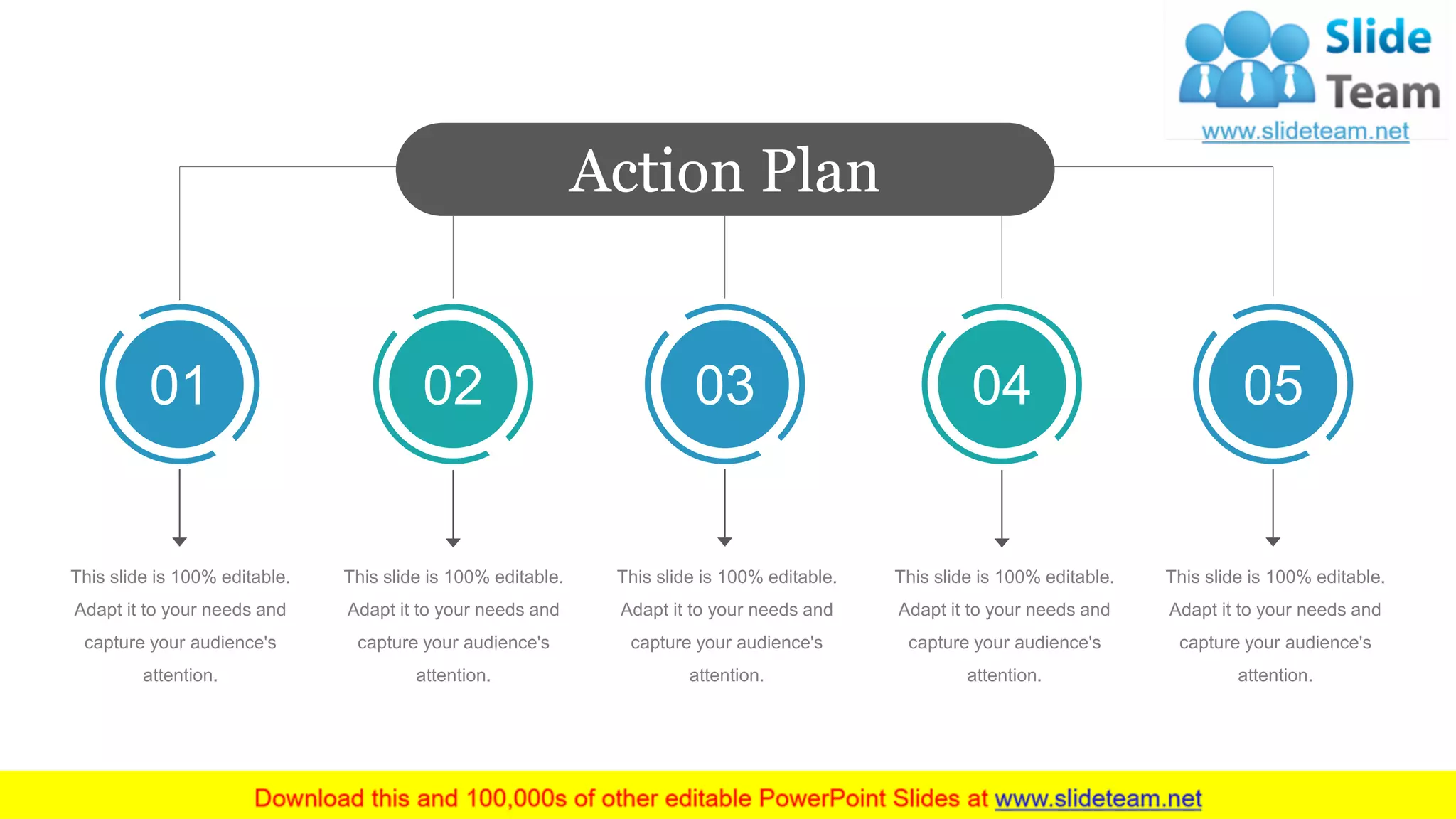 Action Plan
01 02 03 04 05
This slide is 100% editable.
Adapt it to your needs and
capture your audience's
attention.
This slide is 100% editable.
Adapt it to your needs and
capture your audience's
attention.
This slide is 100% editable.
Adapt it to your needs and
capture your audience's
attention.
This slide is 100% editable.
Adapt it to your needs and
capture your audience's
attention.
This slide is 100% editable.
Adapt it to your needs and
capture your audience's
attention.
 