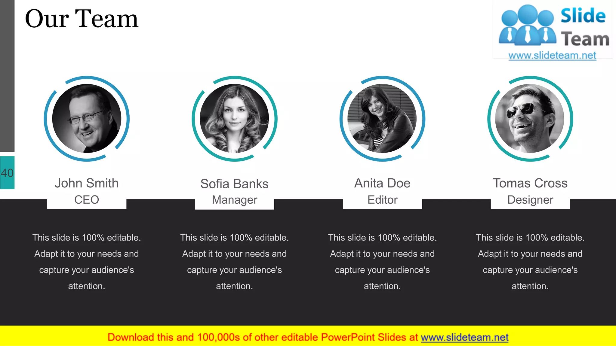 Our Team
40
John Smith
CEO
This slide is 100% editable.
Adapt it to your needs and
capture your audience's
attention.
Sofia Banks
Manager
This slide is 100% editable.
Adapt it to your needs and
capture your audience's
attention.
Anita Doe
Editor
This slide is 100% editable.
Adapt it to your needs and
capture your audience's
attention.
Tomas Cross
Designer
This slide is 100% editable.
Adapt it to your needs and
capture your audience's
attention.
 