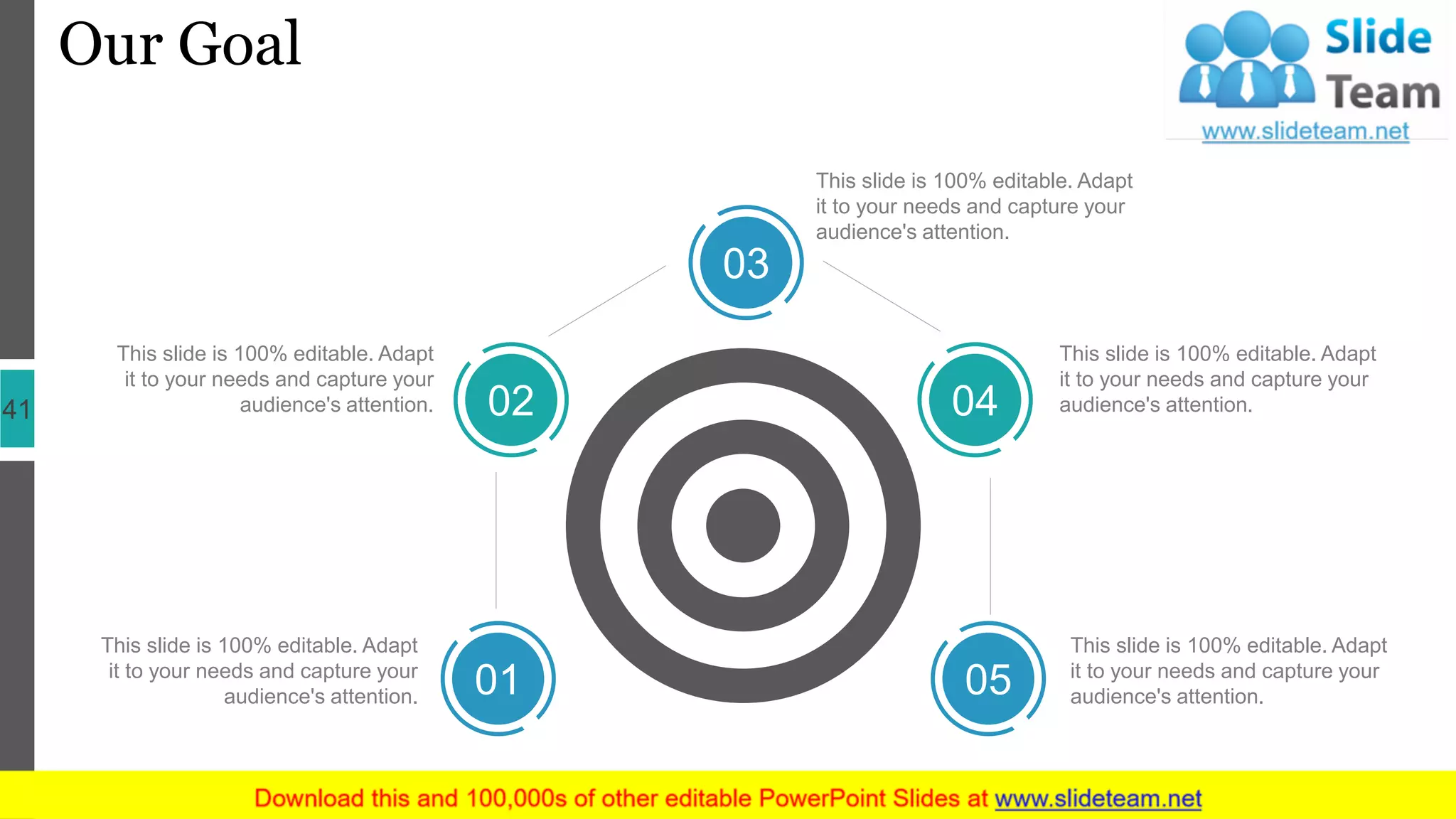 Our Goal
41
This slide is 100% editable. Adapt
it to your needs and capture your
audience's attention.
This slide is 100% editable. Adapt
it to your needs and capture your
audience's attention.
This slide is 100% editable. Adapt
it to your needs and capture your
audience's attention.
This slide is 100% editable. Adapt
it to your needs and capture your
audience's attention.
This slide is 100% editable. Adapt
it to your needs and capture your
audience's attention.01
02
03
04
05
 