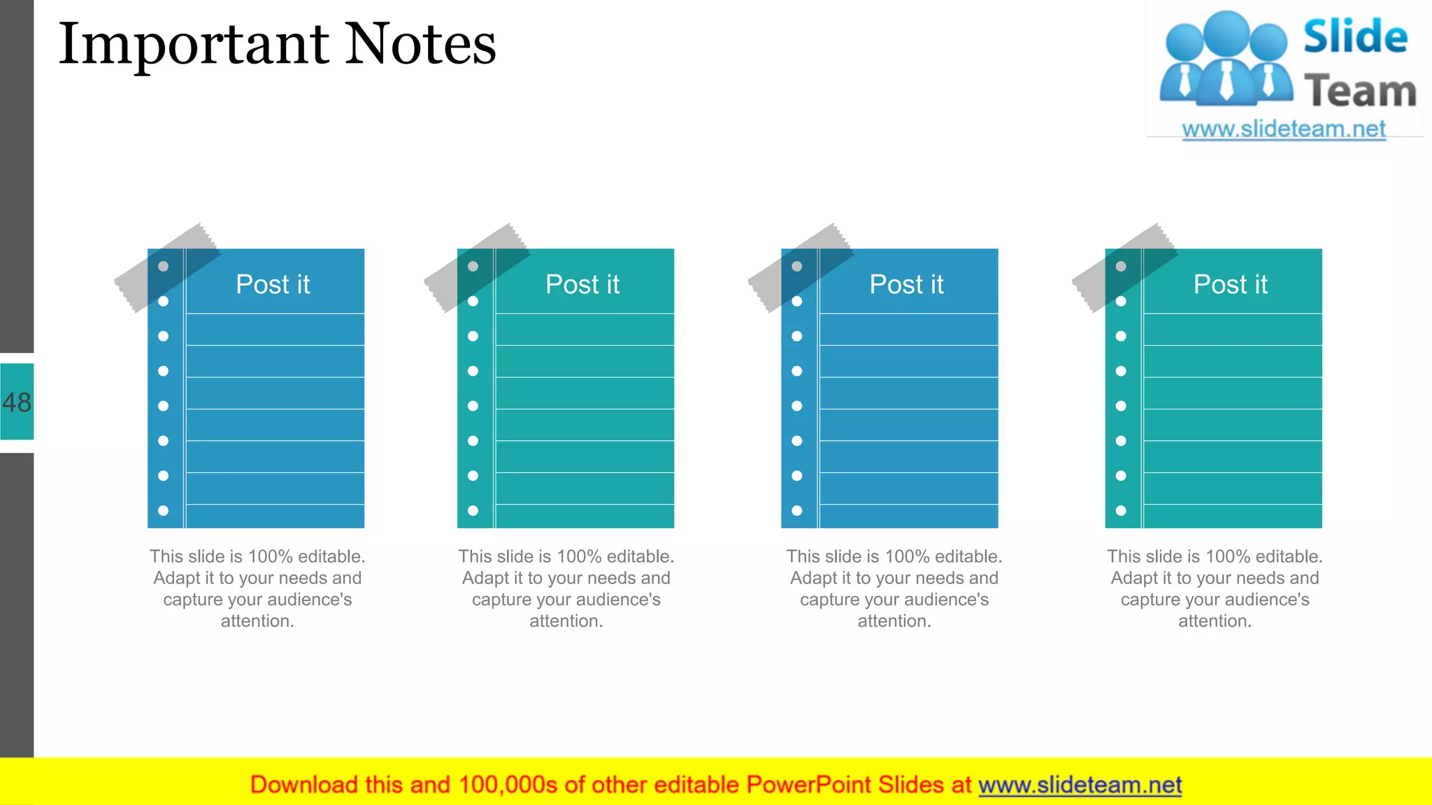 Important Notes
48
Post itPost it Post it Post it
This slide is 100% editable.
Adapt it to your needs and
capture your audience's
attention.
This slide is 100% editable.
Adapt it to your needs and
capture your audience's
attention.
This slide is 100% editable.
Adapt it to your needs and
capture your audience's
attention.
This slide is 100% editable.
Adapt it to your needs and
capture your audience's
attention.
 